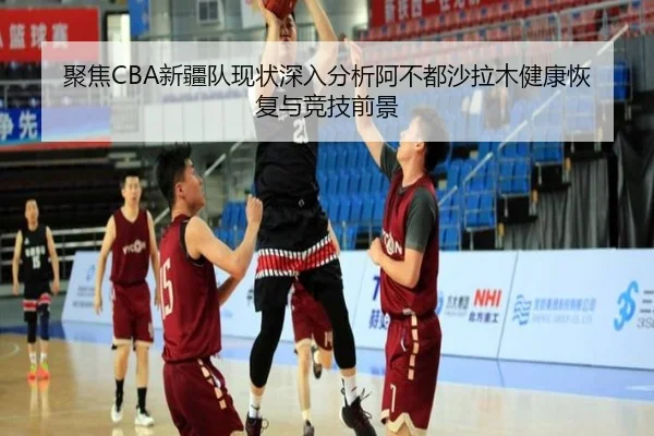 聚焦CBA新疆队现状深入分析阿不都沙拉木健康恢复与竞技前景