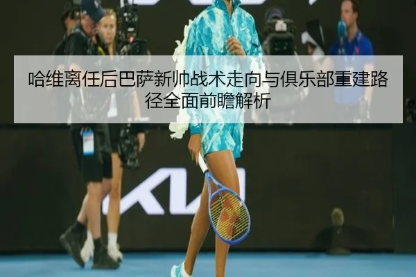 哈维离任后巴萨新帅战术走向与俱乐部重建路径全面前瞻解析